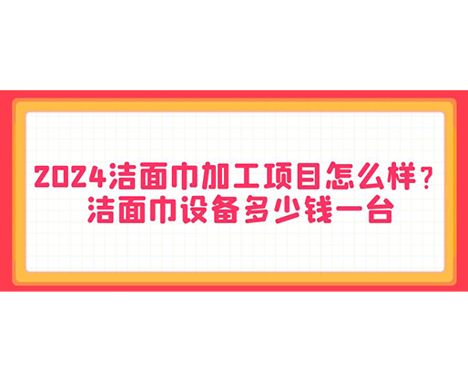 2024洁面巾加工项目怎么样？洁面巾设备多少钱一台