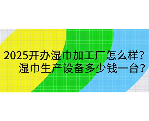 2025开办湿巾加工厂怎么样？湿巾生产设备多少钱一台？