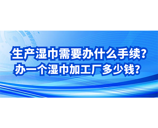 生产湿巾需要办什么手续？办一个湿巾加工厂多少钱？