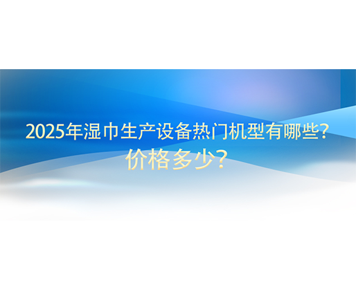 2025年湿巾生产设备热门机型有哪些？价格多少？