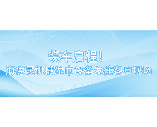 装车启程！海德晟机械湿巾设备发往客户现场