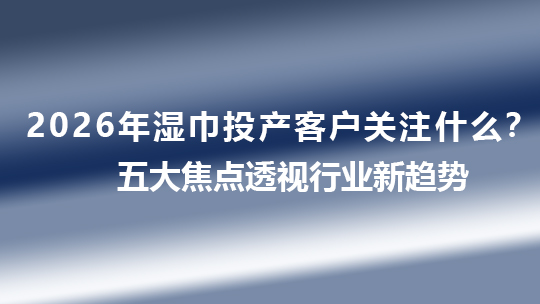 2026年湿巾投产客户关注什么？五大焦点透视行业新趋势