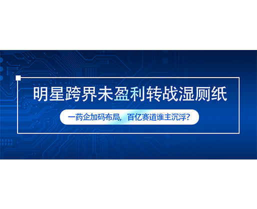明星跨界未盈利转战湿厕纸，一药企加码布局，百亿赛道谁主沉浮？