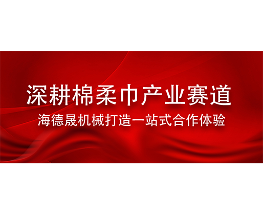 深耕棉柔巾产业赛道 海德晟机械打造一站式合作体验