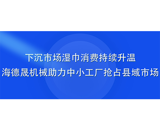 下沉市场湿巾消费持续升温，海德晟机械助力中小工厂抢占县域市场