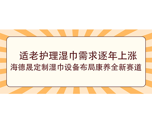 适老护理湿巾需求逐年上涨，海德晟定制湿巾设备布局康养全新赛道