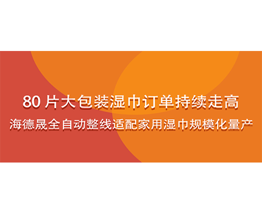 80 片大包装湿巾订单持续走高，海德晟全自动整线适配家用湿巾规模化量产